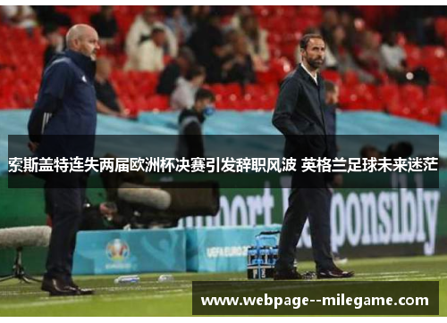 索斯盖特连失两届欧洲杯决赛引发辞职风波 英格兰足球未来迷茫